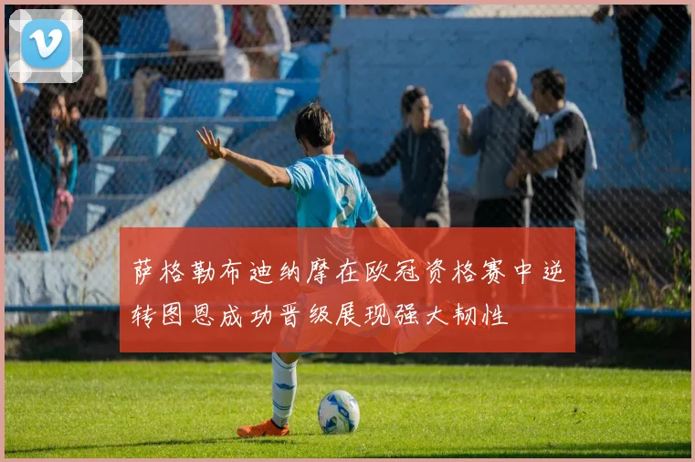 萨格勒布迪纳摩在欧冠资格赛中逆转图恩成功晋级展现强大韧性