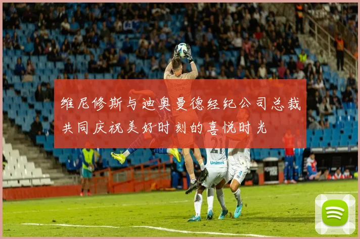 维尼修斯与迪奥曼德经纪公司总裁共同庆祝美好时刻的喜悦时光