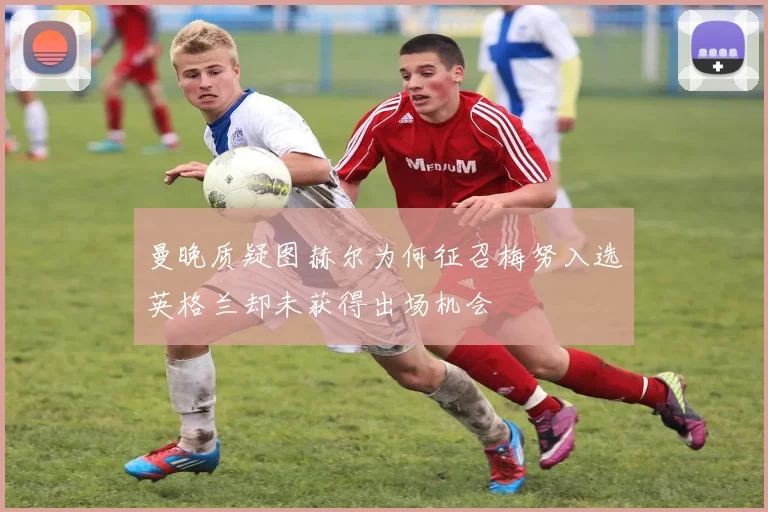 曼晚质疑图赫尔为何征召梅努入选英格兰却未获得出场机会